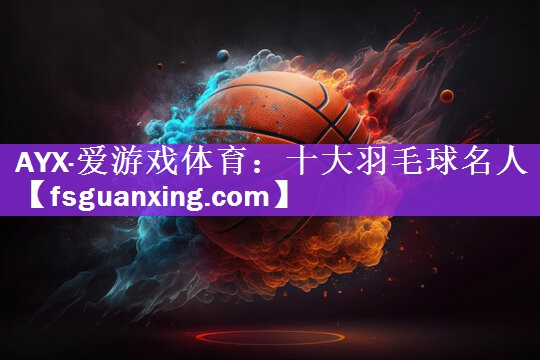 AYX·爱游戏体育：十大羽毛球名人